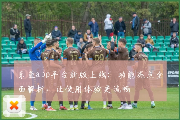 乐鱼app平台新版上线：功能亮点全面解析，让使用体验更流畅