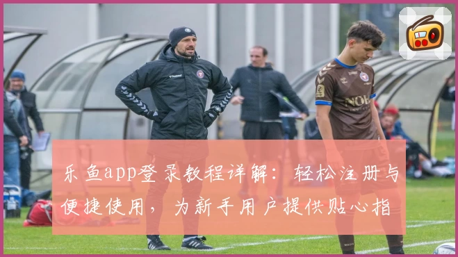 乐鱼app登录教程详解：轻松注册与便捷使用，为新手用户提供贴心指引