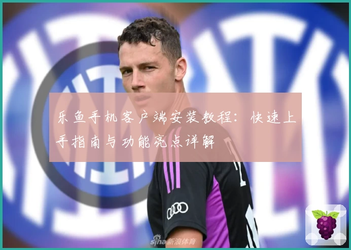 乐鱼手机客户端安装教程：快速上手指南与功能亮点详解