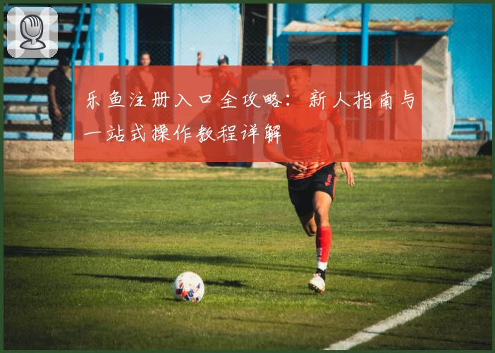 乐鱼注册入口全攻略：新人指南与一站式操作教程详解