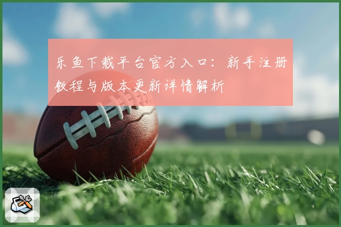 乐鱼下载平台官方入口：新手注册教程与版本更新详情解析