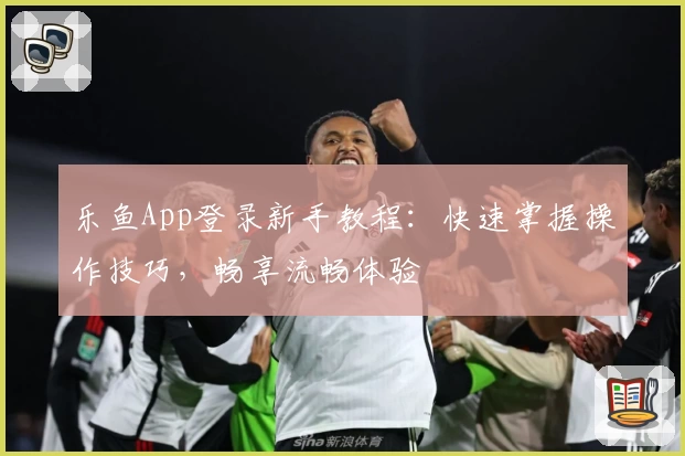 乐鱼App登录新手教程：快速掌握操作技巧，畅享流畅体验