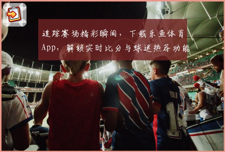 追踪赛场精彩瞬间，下载乐鱼体育App，解锁实时比分与球迷热荐功能