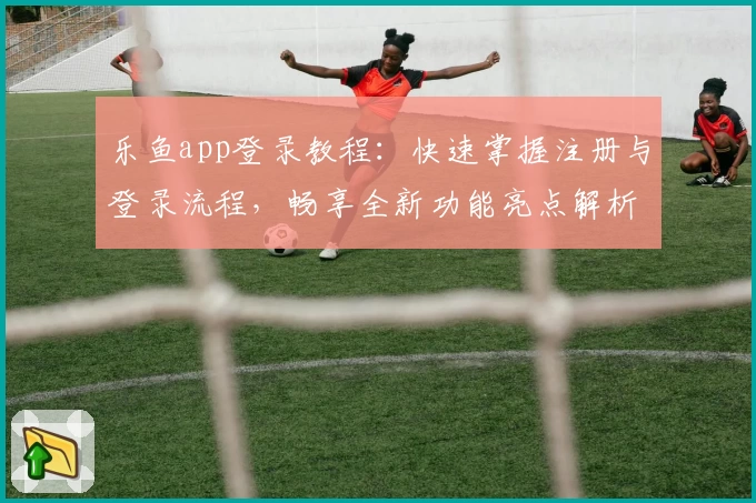 乐鱼app登录教程：快速掌握注册与登录流程，畅享全新功能亮点解析