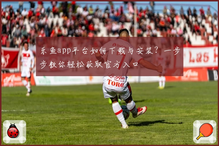 乐鱼app平台如何下载与安装？一步步教你轻松获取官方入口