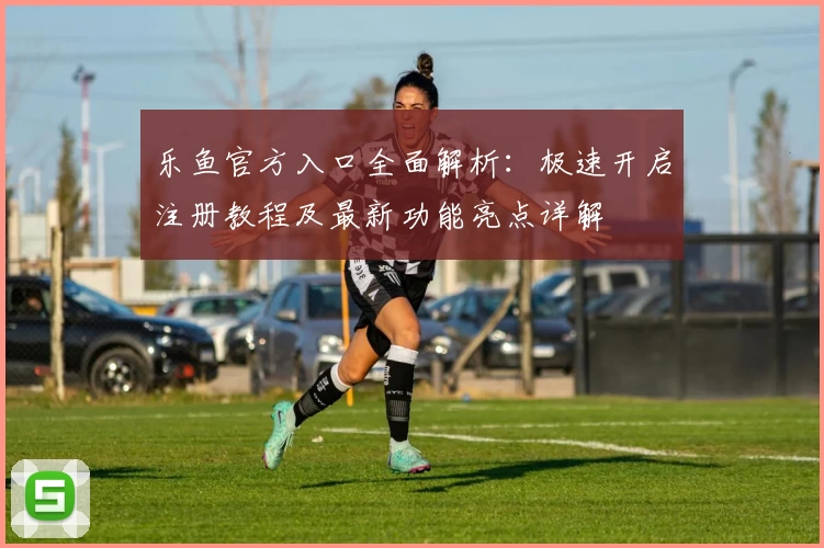 乐鱼官方入口全面解析：极速开启注册教程及最新功能亮点详解