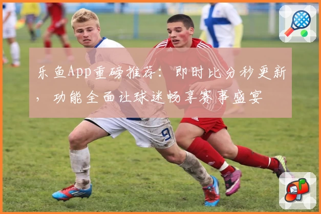 乐鱼App重磅推荐:即时比分秒更新,功能全面让球迷畅享赛事盛宴