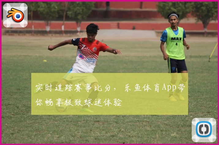 实时追踪赛事比分，乐鱼体育App带你畅享极致球迷体验