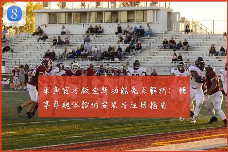 乐鱼官方版全新功能亮点解析:畅享卓越体验的安装与注册指南