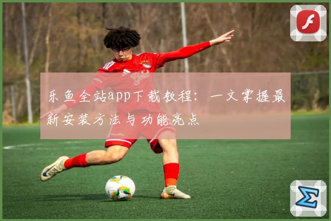 乐鱼全站app下载教程：一文掌握最新安装方法与功能亮点