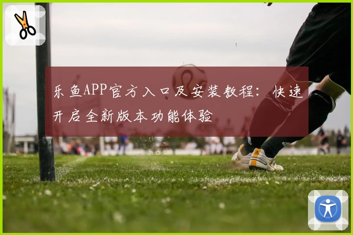 乐鱼APP官方入口及安装教程:快速开启全新版本功能体验