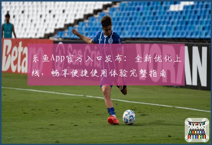 乐鱼App官方入口发布：全新优化上线，畅享便捷使用体验完整指南