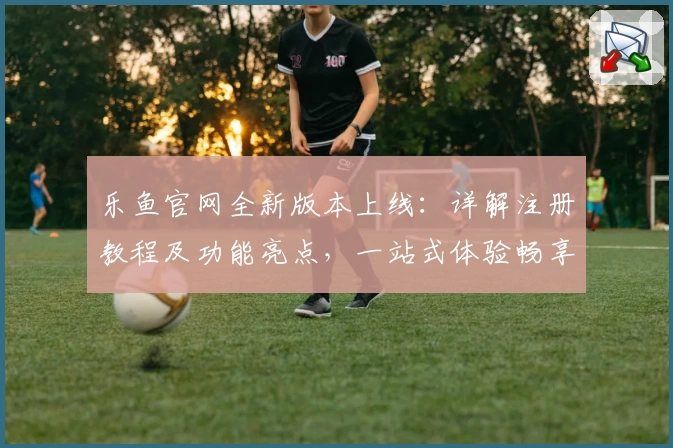 乐鱼官网全新版本上线：详解注册教程及功能亮点，一站式体验畅享无忧