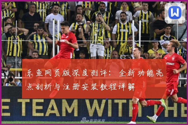 乐鱼网页版深度测评：全新功能亮点剖析与注册安装教程详解