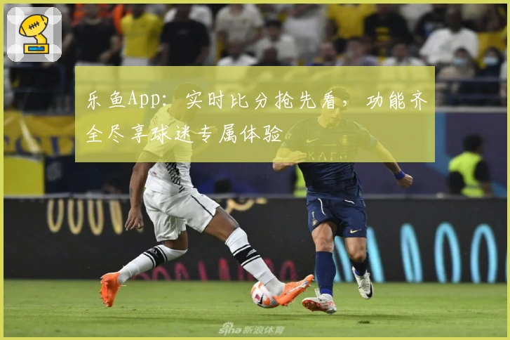 乐鱼App：实时比分抢先看，功能齐全尽享球迷专属体验