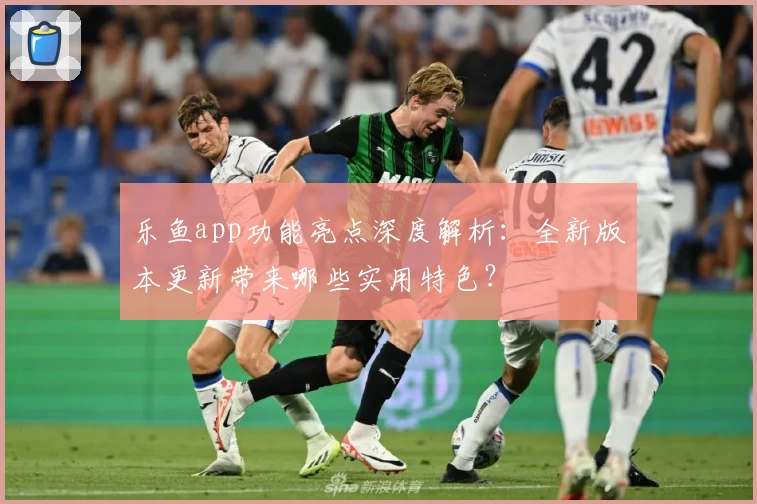 乐鱼app功能亮点深度解析：全新版本更新带来哪些实用特色？