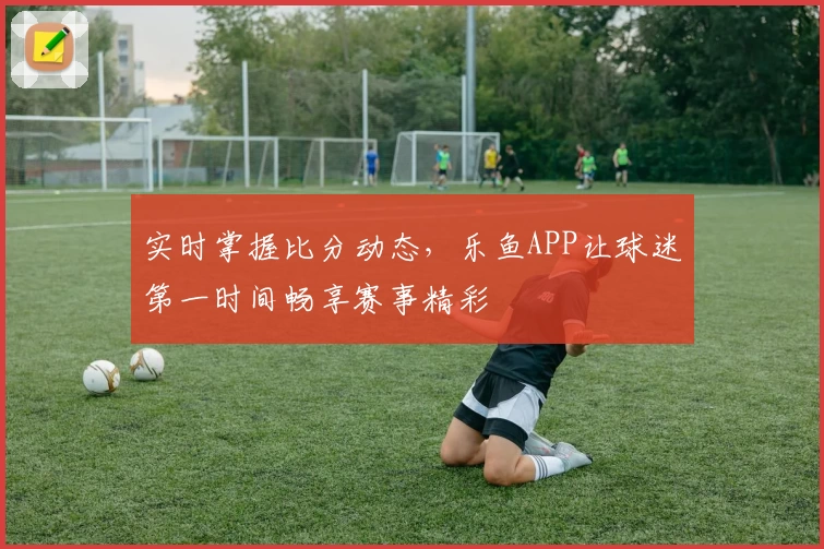 实时掌握比分动态，乐鱼APP让球迷第一时间畅享赛事精彩