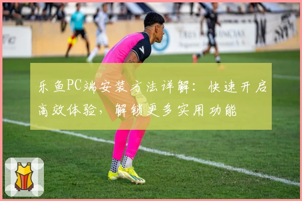 乐鱼PC端安装方法详解：快速开启高效体验，解锁更多实用功能