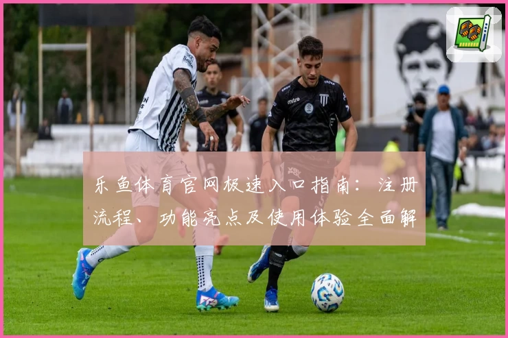 乐鱼体育官网极速入口指南：注册流程、功能亮点及使用体验全面解析