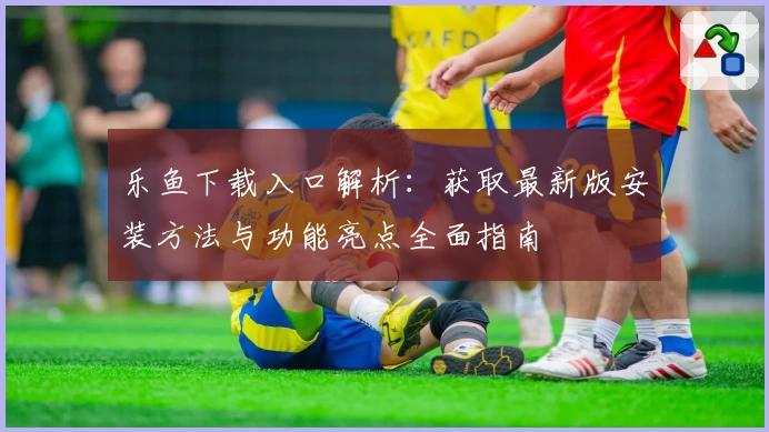 乐鱼下载入口解析：获取最新版安装方法与功能亮点全面指南