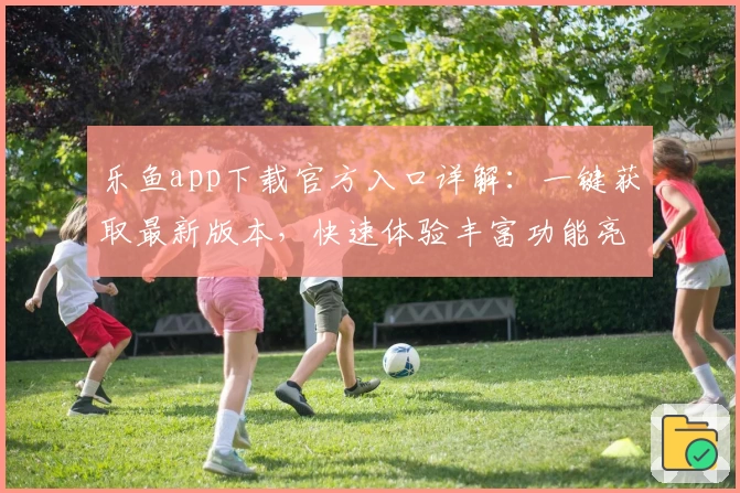 乐鱼app下载官方入口详解：一键获取最新版本，快速体验丰富功能亮点