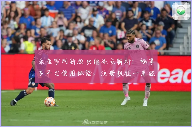 乐鱼官网新版功能亮点解析：畅享多平台使用体验，注册教程一看就懂