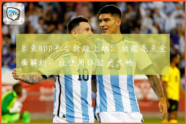 乐鱼app平台新版上线：功能亮点全面解析，让使用体验更流畅