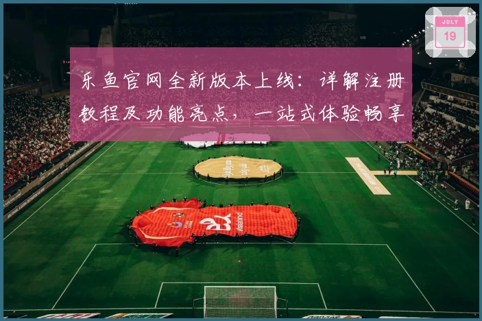 乐鱼官网全新版本上线：详解注册教程及功能亮点，一站式体验畅享无忧
