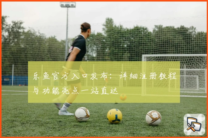 乐鱼官方入口发布：详细注册教程与功能亮点一站直达