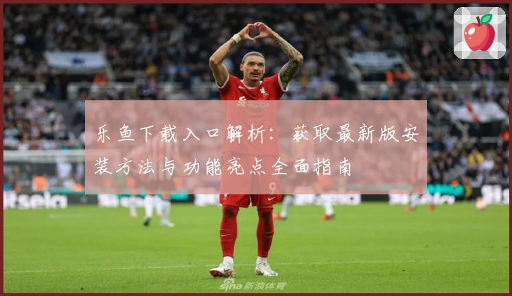 乐鱼下载入口解析:获取最新版安装方法与功能亮点全面指南