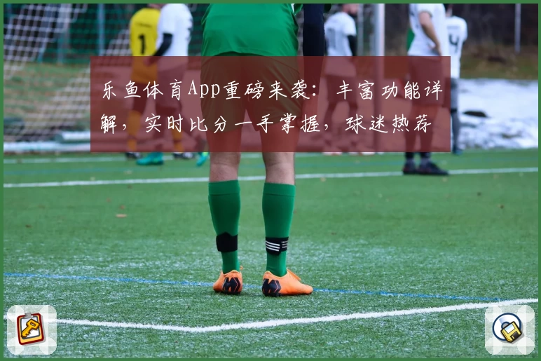 乐鱼体育App重磅来袭：丰富功能详解，实时比分一手掌握，球迷热荐必备助手