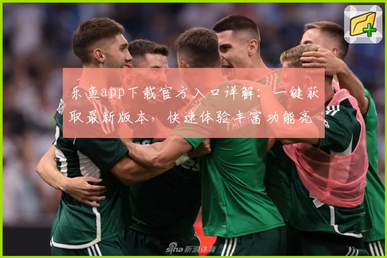 乐鱼app下载官方入口详解：一键获取最新版本，快速体验丰富功能亮点