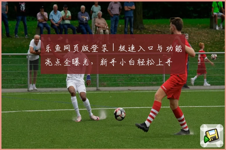 乐鱼网页版登录|极速入口与功能亮点全曝光,新手小白轻松上手